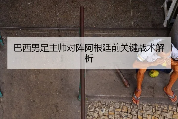 巴西男足主帅对阵阿根廷前关键战术解析